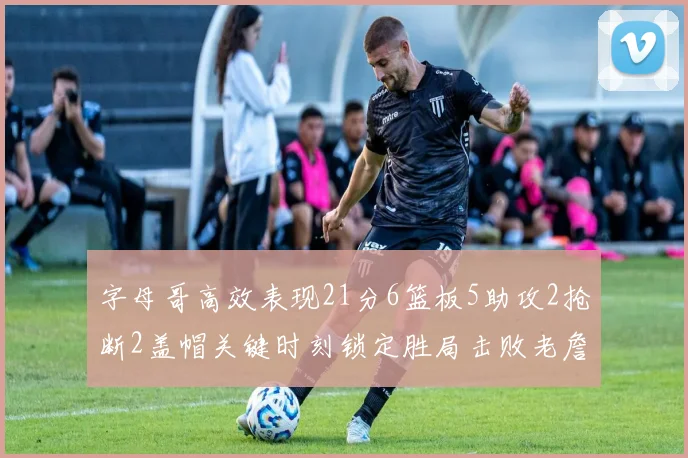 字母哥高效表现21分6篮板5助攻2抢断2盖帽关键时刻锁定胜局击败老詹