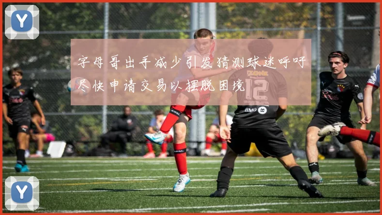 字母哥出手减少引发猜测球迷呼吁尽快申请交易以摆脱困境