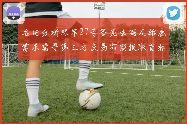 名记分析绿军27号签无法满足雄鹿需求需寻第三方交易布朗换取首轮签