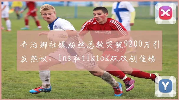 乔治娜社媒粉丝总数突破9200万引发热议，ins和tiktok双双创佳绩