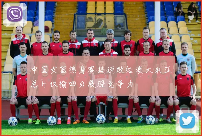 中国女篮热身赛接连败给澳大利亚总计仅输四分展现竞争力