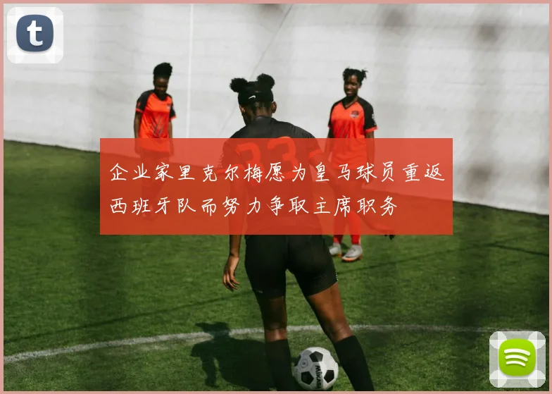 企业家里克尔梅愿为皇马球员重返西班牙队而努力争取主席职务