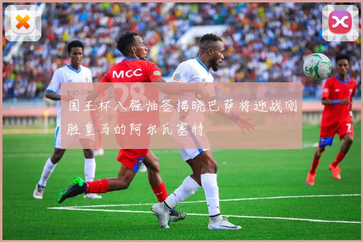 国王杯八强抽签揭晓巴萨将迎战刚胜皇马的阿尔瓦塞特