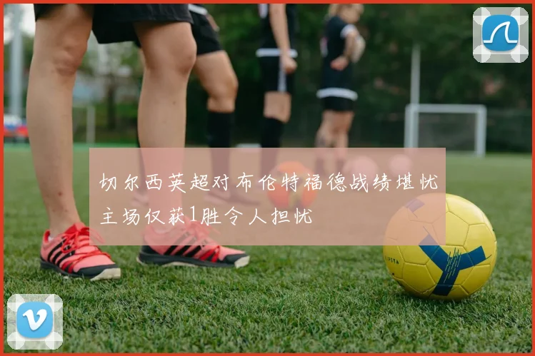 切尔西英超对布伦特福德战绩堪忧主场仅获1胜令人担忧