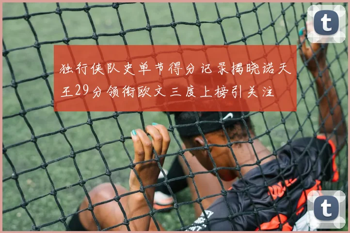 独行侠队史单节得分记录揭晓诺天王29分领衔欧文三度上榜引关注