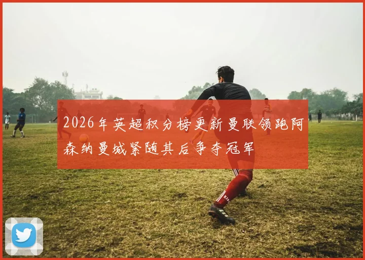 2026年英超积分榜更新曼联领跑阿森纳曼城紧随其后争夺冠军