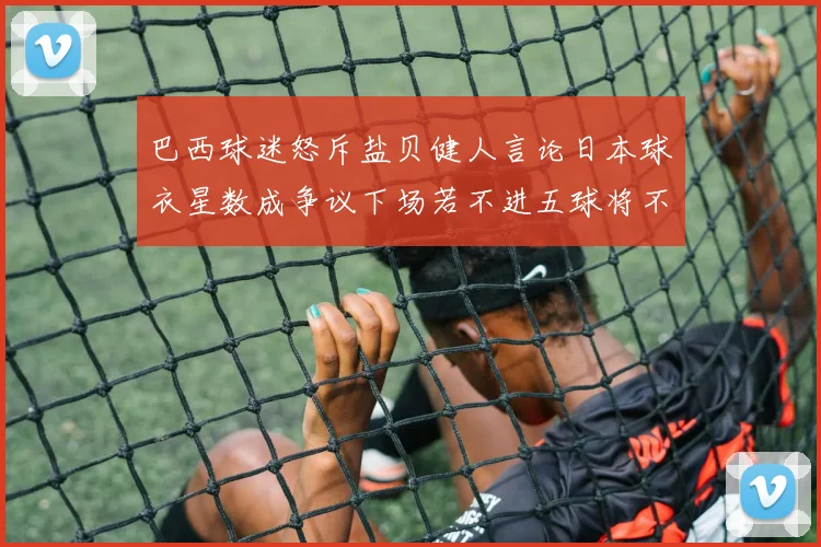 巴西球迷怒斥盐贝健人言论日本球衣星数成争议下场若不进五球将不庆祝
