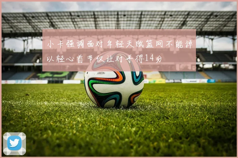 小卡强调面对年轻天赋篮网不能掉以轻心首节仅让对手得14分