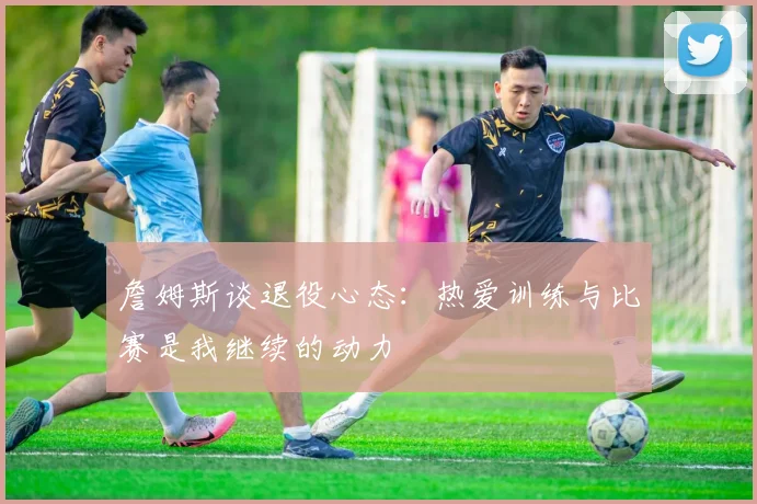 詹姆斯谈退役心态：热爱训练与比赛是我继续的动力