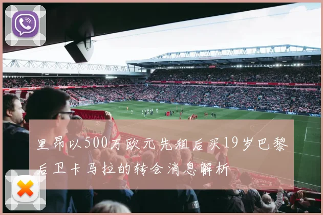 里昂以500万欧元先租后买19岁巴黎后卫卡马拉的转会消息解析