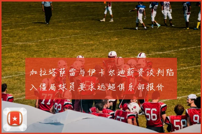 加拉塔萨雷与伊卡尔迪薪资谈判陷入僵局球员要求远超俱乐部报价