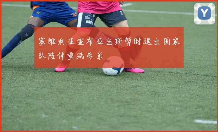 塞维利亚宣布亚当斯暂时退出国家队陪伴重病母亲