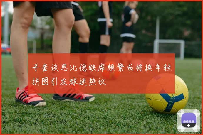 手套谈恩比德缺席频繁或将换年轻拼图引发球迷热议