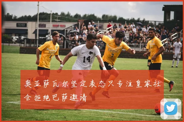 奥亚萨瓦尔坚定表态只专注皇家社会拒绝巴萨邀请
