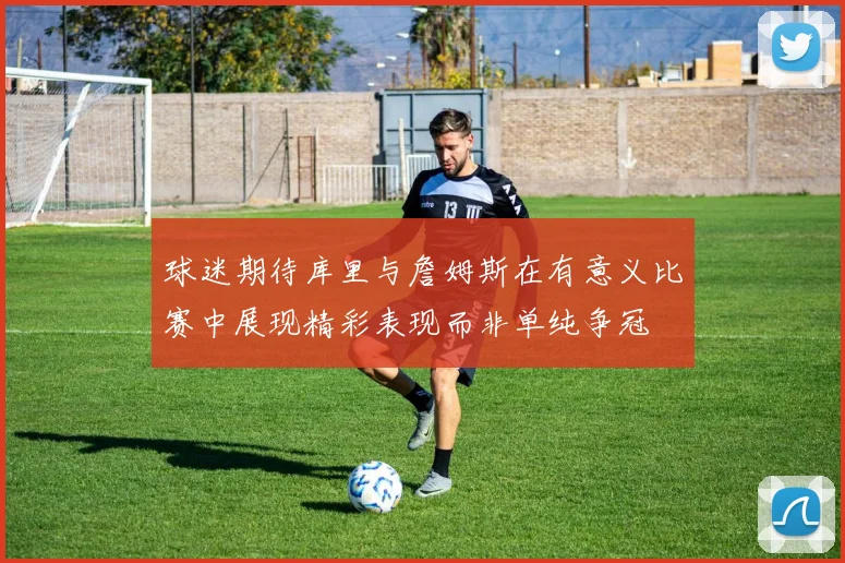 球迷期待库里与詹姆斯在有意义比赛中展现精彩表现而非单纯争冠