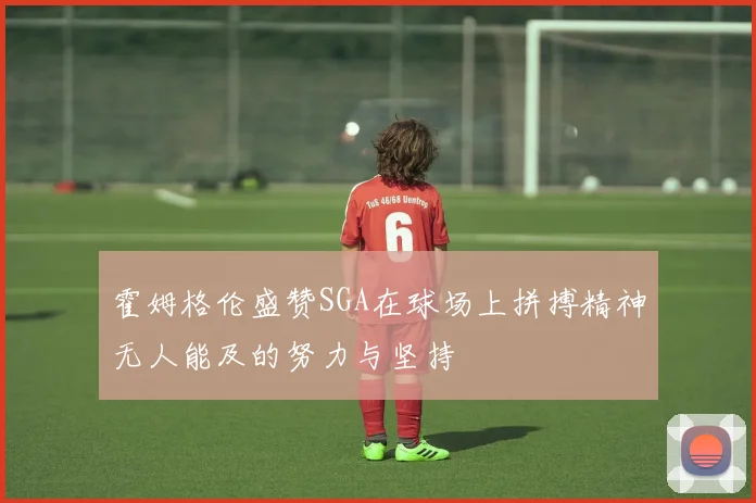 霍姆格伦盛赞SGA在球场上拼搏精神无人能及的努力与坚持