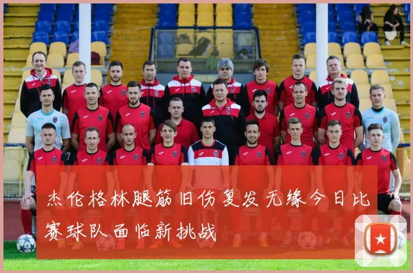 杰伦格林腿筋旧伤复发无缘今日比赛球队面临新挑战