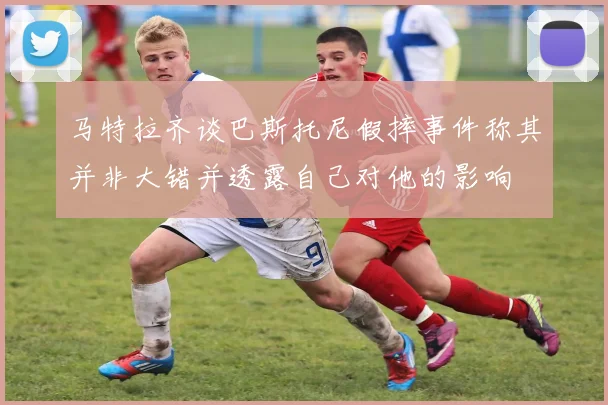 马特拉齐谈巴斯托尼假摔事件称其并非大错并透露自己对他的影响