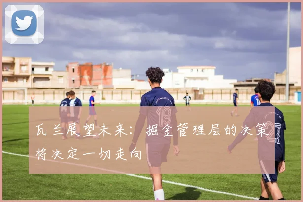 瓦兰展望未来：掘金管理层的决策将决定一切走向