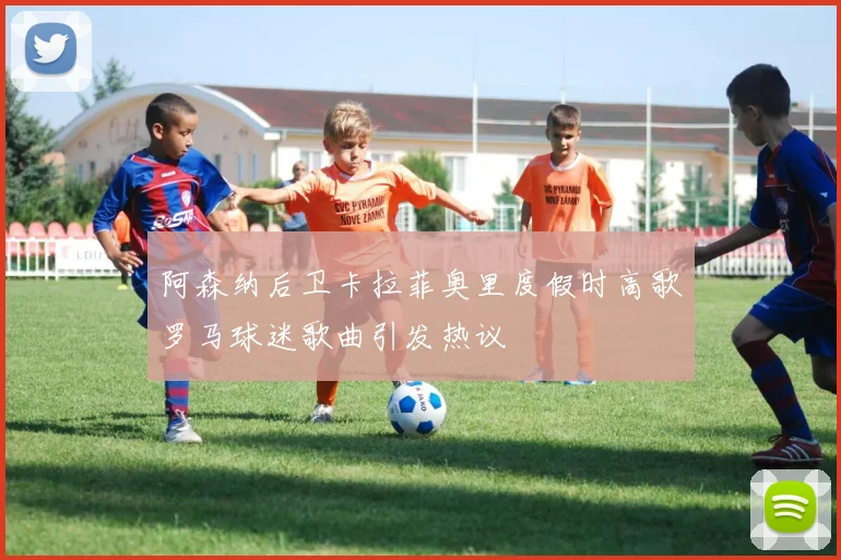 阿森纳后卫卡拉菲奥里度假时高歌罗马球迷歌曲引发热议