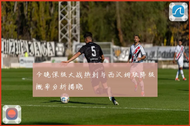 今晚保级大战热刺与西汉姆联降级概率分析揭晓