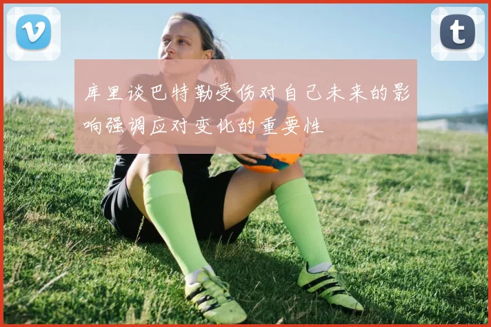 库里谈巴特勒受伤对自己未来的影响强调应对变化的重要性