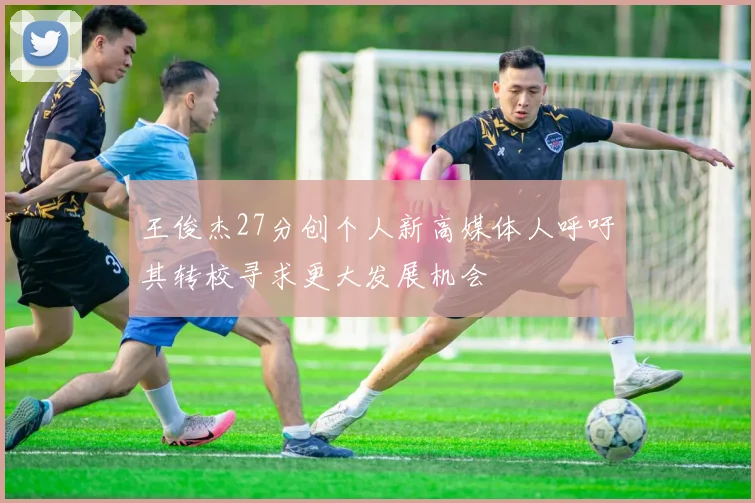 王俊杰27分创个人新高媒体人呼吁其转校寻求更大发展机会