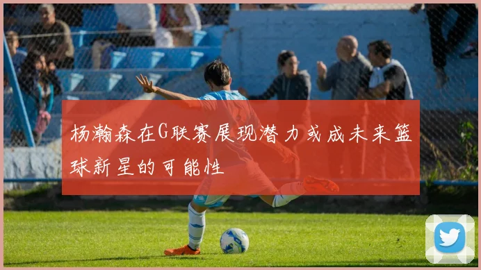 杨瀚森在G联赛展现潜力或成未来篮球新星的可能性