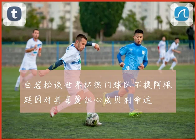 白岩松谈世界杯热门球队不提阿根廷因对其喜爱担心成贝利命运