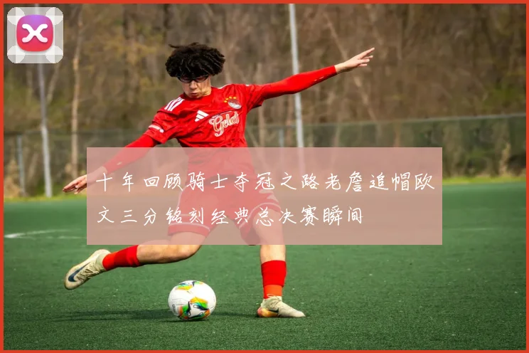 十年回顾骑士夺冠之路老詹追帽欧文三分铭刻经典总决赛瞬间