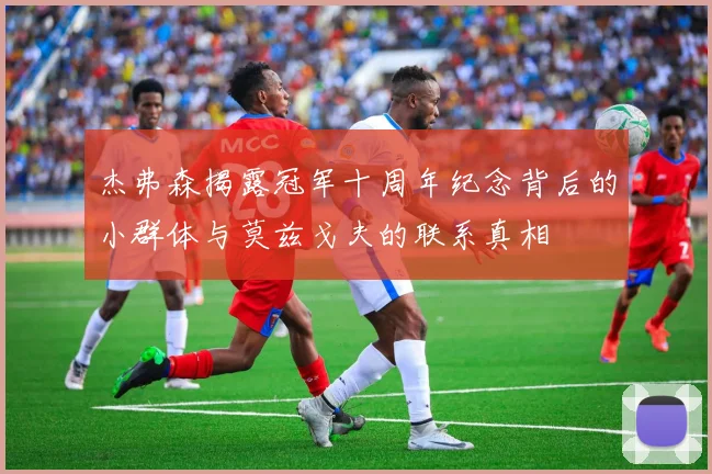 杰弗森揭露冠军十周年纪念背后的小群体与莫兹戈夫的联系真相