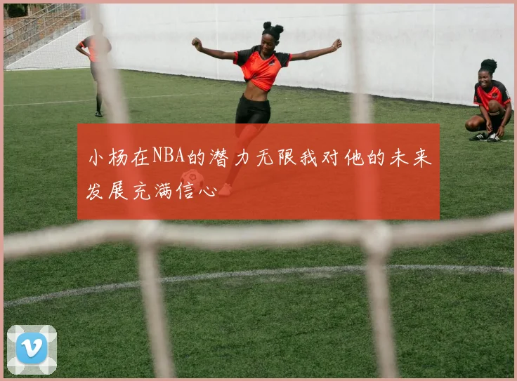 小杨在NBA的潜力无限我对他的未来发展充满信心