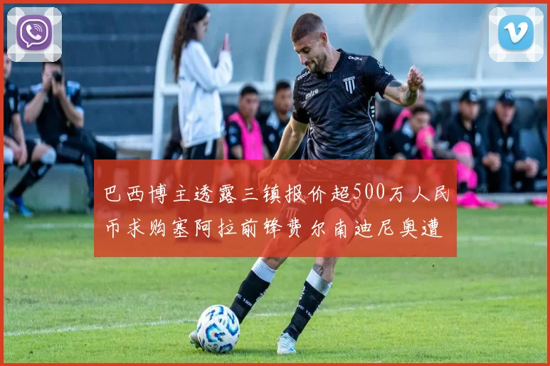 巴西博主透露三镇报价超500万人民币求购塞阿拉前锋费尔南迪尼奥遭拒绝