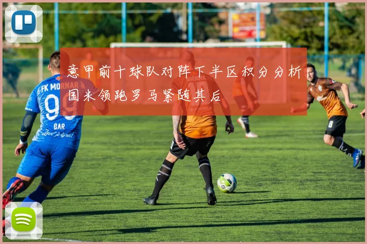 意甲前十球队对阵下半区积分分析国米领跑罗马紧随其后