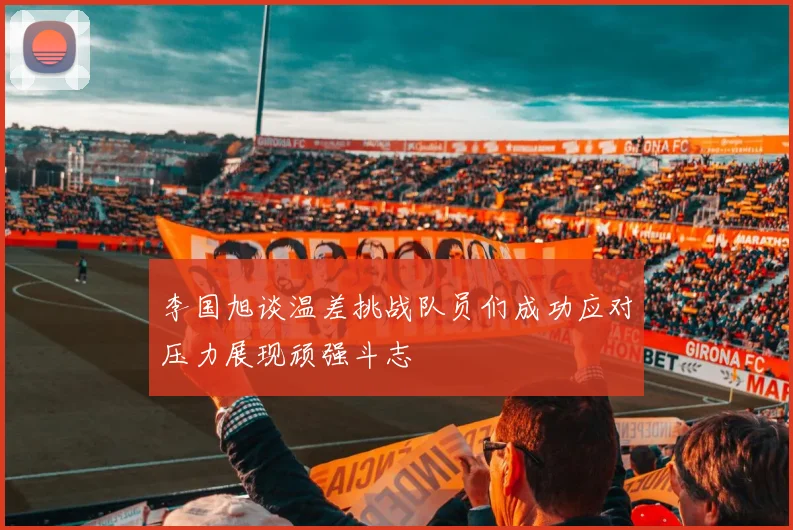 李国旭谈温差挑战队员们成功应对压力展现顽强斗志