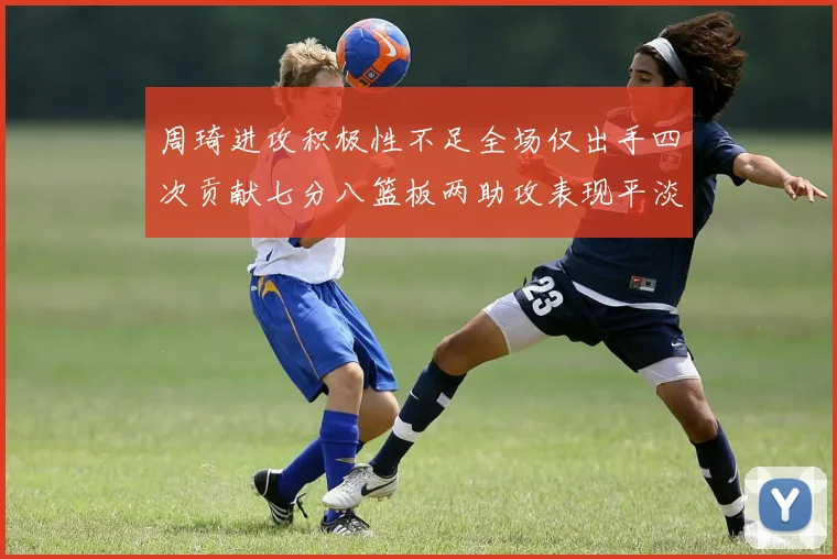 周琦进攻积极性不足全场仅出手四次贡献七分八篮板两助攻表现平淡