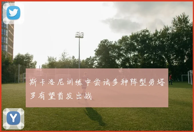 斯卡洛尼训练中尝试多种阵型劳塔罗有望首发出战