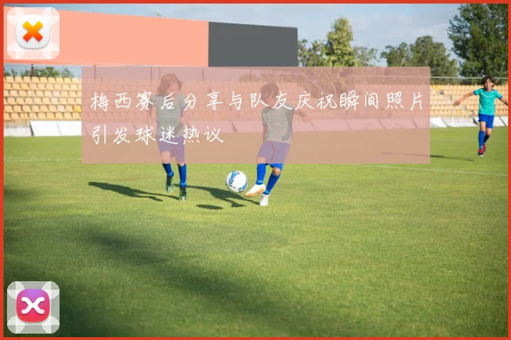 梅西赛后分享与队友庆祝瞬间照片引发球迷热议